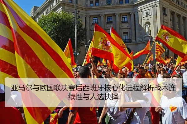 亚马尔与欧国联决赛后西班牙核心化进程解析战术连续性与人选抉择
