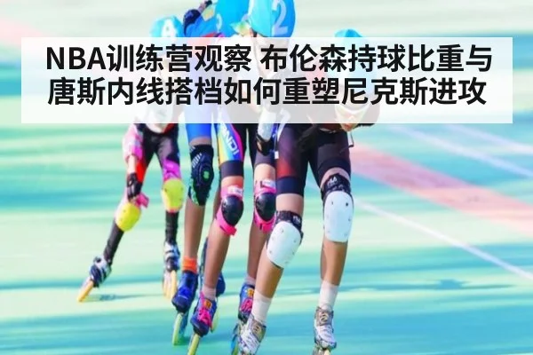 NBA训练营观察 布伦森持球比重与唐斯内线搭档如何重塑尼克斯进攻