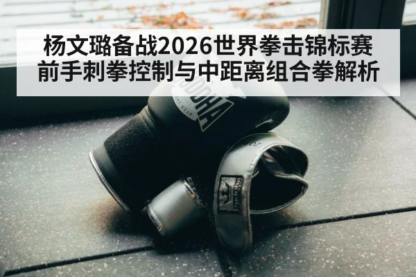 杨文璐备战2026世界拳击锦标赛 前手刺拳控制与中距离组合拳解析